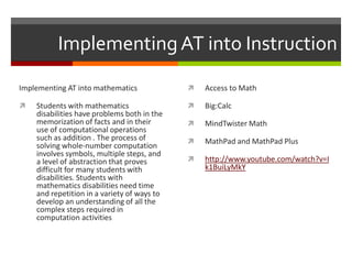 Implementing AT into Instruction
Implementing AT into mathematics                Access to Math

   Students with mathematics                   Big:Calc
    disabilities have problems both in the
    memorization of facts and in their          MindTwister Math
    use of computational operations
    such as addition . The process of           MathPad and MathPad Plus
    solving whole-number computation
    involves symbols, multiple steps, and
    a level of abstraction that proves          http://www.youtube.com/watch?v=I
    difficult for many students with             k1BuiLyMkY
    disabilities. Students with
    mathematics disabilities need time
    and repetition in a variety of ways to
    develop an understanding of all the
    complex steps required in
    computation activities
 