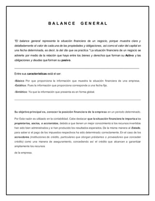 B A L A N C E G E N E R A L
"El balance general representa la situación financiera de un negocio, porque muestra clara y
detalladamente el valor de cada una de las propiedades y obligaciones, así como el valor del capital en
una fecha determinada, es decir, la del día que se practica.” La situación financiera de un negocio se
advierte por medio de la relación que haya entre los bienes y derechos que forman su Activo y las
obligaciones y deudas que forman su pasivo.
_________________________________________________________________________________
Entre sus características está el ser:
-Básico Por que proporciona la información que muestra la situación financiera de una empresa.
-Estático: Pues la información que proporciona corresponde a una fecha fija.
-Sintético: Ya que la información que presenta es en forma global.
_____________________________________________________________________________________
Su objetivo principal es, conocer la posición financiera de la empresa en un periodo determinado.
Por Esta razón es utilizado en la contabilidad. Cabe destacar que la situación financiera le importa a los
propietarios, socios, o accionistas, debido a que tienen un mejor conocimiento si los recursos invertidos
han sido bien administrados y si han producido los resultados esperados. De la misma manera al Estado,
para saber si el pago de los impuestos respectivos ha sido determinado correctamente. En el caso de los
acreedores (instituciones de crédito, particulares que otorgan préstamos o proveedores que conceden
crédito) como una manera de aseguramiento, concediendo así el crédito que alcancen a garantizar
ampliamente los recursos
de la empresa.
 