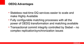OEDQ Advantages


• Stateless real-time DQ services easier to scale and
  make Highly Available
• Fully configurable matching processes with all the
  power of OEDQ transformation and matching available
• Transactional commit integrity controlled by Siebel – no
  complex replication/synchronization issues




                                                             11
 