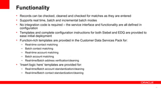 Functionality
• Records can be checked, cleaned and checked for matches as they are entered
• Supports real time, batch and incremental batch modes
• No integration code is required – the service interface and functionality are all defined in
  configuration
• Templates and complete configuration instructions for both Siebel and EDQ are provided to
  ease initial deployment
• Function-rich templates are provided in the Customer Data Services Pack for:
   –   Real-time contact matching
   –   Batch contact matching
   –   Real-time account matching
   –   Batch account matching
   –   Real-time/Batch address verification/cleaning
• ‘Insert logic here’ templates are provided for:
   – Real-time/Batch account standardization/cleaning
   – Real-time/Batch contact standardization/cleaning




                                                                                                 12
 