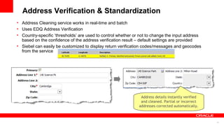 Address Verification & Standardization
• Address Cleaning service works in real-time and batch
• Uses EDQ Address Verification
• Country-specific ‘thresholds’ are used to control whether or not to change the input address
  based on the confidence of the address verification result – default settings are provided
• Siebel can easily be customized to display return verification codes/messages and geocodes
  from the service




                                                               Address details instantly verified
                                                               and cleaned. Partial or incorrect
                                                              addresses corrected automatically.



                                                                                                    15
 