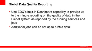 Siebel Data Quality Reporting

• Use EDQ’s built-in Dashboard capability to provide up
  to the minute reporting on the quality of data in the
  Siebel system as reported by the running services and
  jobs
• Additional jobs can be set up to profile data




                                                          22
 