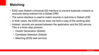 Matching
• EDQ uses Siebel’s Universal DQ Interface to prevent duplicate contacts or
  accounts being entered into a Siebel CRM
• The same interface is used to match records in real-time in Siebel UCM
• In both cases, the EDQ server does not hold a copy of the working data
• Instead, records are passed between the application and the DQ service.
  This is a three step process:
   – Cluster Generation (Siebel)
   – Candidate Selection (Siebel)
   – Matching (EDQ web service)




                                                                              7
 