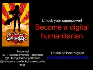 Unlock your superpower!
Become a digital
humanitarian
Dr Jenine Beekhuyzen
www.techgirlsmovement.org
Follow us!
@T: TGAsuperheroes - #techgirls
@F: techgirlsaresuperheroes
@instagram.com/techgirlsaresuperhe
roes
 