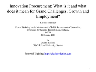 Innovation Procurement: What is it and what does it mean for Grand Challenges, Growth and Employment? 
Keynote speech at 
Expert Workshop on the Measurement of Public Procurement of Innovation, 
Directorate for Science, Technology and Industry 
OECD 
4 February, 2013 
by 
Charles Edquist, 
CIRCLE, Lund University, Sweden 
Personal Website: http://charlesedquist.com 
1  