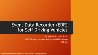 Event Data Recorder (EDR)
for Self Driving Vehicles
Dr. Manish Kochhal, Ph.D.
Staff Software Engineer, Autonomous Drive Group
NIO Inc
opinions expressed are solely my own and do not express the views or opinions of my employer.
 