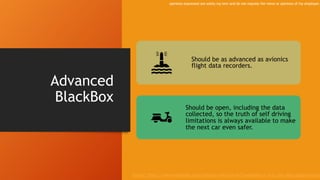 Advanced
BlackBox
Should be as advanced as avionics
flight data recorders.
Should be open, including the data
collected, so the truth of self driving
limitations is always available to make
the next car even safer.
Source: https://www.wardsauto.com/industry-voices/level-5-autonomy-it-ai-or-just-deep-programming
opinions expressed are solely my own and do not express the views or opinions of my employer.
 