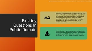 Existing
Questions in
Public Domain
In a fully autonomous car accident, the EDR data
may be the only operational driving record. Can
we trust the relationship between automakers
and investigators to allow the truth to be
revealed? How will we know what the car saw
before a crash with a human-driven car or
another bicyclist?
Currently, there is no independent infrastructure
established with guidelines in place to assess the
completeness of EDR data. However, there is
agreement for L2/L3 like driver assist features.
opinions expressed are solely my own and do not express the views or opinions of my employer.
 