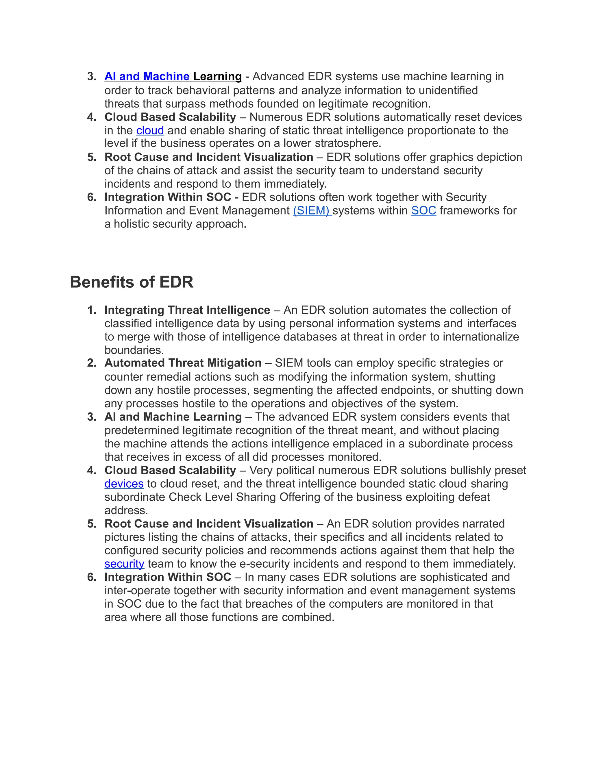 3. AI and Machine Learning - Advanced EDR systems use machine learning in
order to track behavioral patterns and analyze information to unidentified
threats that surpass methods founded on legitimate recognition.
4. Cloud Based Scalability – Numerous EDR solutions automatically reset devices
in the cloud and enable sharing of static threat intelligence proportionate to the
level if the business operates on a lower stratosphere.
5. Root Cause and Incident Visualization – EDR solutions offer graphics depiction
of the chains of attack and assist the security team to understand security
incidents and respond to them immediately.
6. Integration Within SOC - EDR solutions often work together with Security
Information and Event Management (SIEM) systems within SOC frameworks for
a holistic security approach.
Benefits of EDR
1. Integrating Threat Intelligence – An EDR solution automates the collection of
classified intelligence data by using personal information systems and interfaces
to merge with those of intelligence databases at threat in order to internationalize
boundaries.
2. Automated Threat Mitigation – SIEM tools can employ specific strategies or
counter remedial actions such as modifying the information system, shutting
down any hostile processes, segmenting the affected endpoints, or shutting down
any processes hostile to the operations and objectives of the system.
3. AI and Machine Learning – The advanced EDR system considers events that
predetermined legitimate recognition of the threat meant, and without placing
the machine attends the actions intelligence emplaced in a subordinate process
that receives in excess of all did processes monitored.
4. Cloud Based Scalability – Very political numerous EDR solutions bullishly preset
devices to cloud reset, and the threat intelligence bounded static cloud sharing
subordinate Check Level Sharing Offering of the business exploiting defeat
address.
5. Root Cause and Incident Visualization – An EDR solution provides narrated
pictures listing the chains of attacks, their specifics and all incidents related to
configured security policies and recommends actions against them that help the
security team to know the e-security incidents and respond to them immediately.
6. Integration Within SOC – In many cases EDR solutions are sophisticated and
inter-operate together with security information and event management systems
in SOC due to the fact that breaches of the computers are monitored in that
area where all those functions are combined.
 