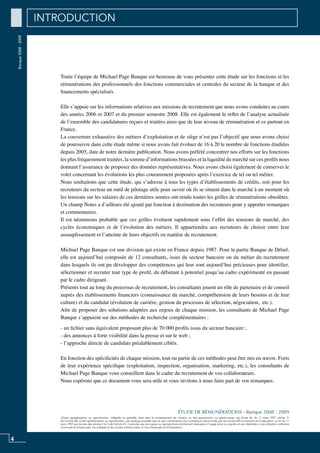 Banque2008-2009
«Toute représentation ou reproduction, intégrale ou partielle, faite sans le consentement de l’auteur, ou des ayants-droit, ou ayants-cause, est illicite (loi du 11 mars 1957, alinéa 1er
de l’article 40). Cette représentation ou reproduction, par quelque procédé que ce soit, constituerait une contrefaçon sanctionnée par les articles 425 et suivants du Code pénal. La loi du 11
mars 1957 aux termes des alinéas 2 et 3 de l’article 41, n’autorise que les copies ou reproductions strictement réservées à l’usage privé ou copiste et non destinées à une utilisation collective
d’une part et d’autre part, les analyses et les courtes citations dans un but d’exemple et d’illustration».
ÉTUDE DE RÉMUNÉRATIONS - Banque 2008 - 2009
4
Toute l’équipe de Michael Page Banque est heureuse de vous présenter cette étude sur les fonctions et les
rémunérations des professionnels des fonctions commerciales et centrales du secteur de la banque et des
financements spécialisés.
Elle s’appuie sur les informations relatives aux missions de recrutement que nous avons conduites au cours
des années 2006 et 2007 et du premier semestre 2008. Elle est également le reflet de l’analyse actualisée
de l’ensemble des candidatures reçues et traitées ainsi que de leur niveau de rémunération et ce partout en
France.
La couverture exhaustive des métiers d’exploitation et de siège n’est pas l’objectif que nous avons choisi
de poursuivre dans cette étude même si nous avons fait évoluer de 16 à 20 le nombre de fonctions étudiées
depuis 2005, date de notre dernière publication. Nous avons préféré concentrer nos efforts sur les fonctions
les plus fréquemment traitées, la somme d’informations brassées et la liquidité du marché sur ces profils nous
donnant l’assurance de proposer des données représentatives. Nous avons choisi également de conserver le
volet concernant les évolutions les plus couramment proposées après l’exercice de tel ou tel métier.
Nous souhaitons que cette étude, qui s’adresse à tous les types d’établissements de crédits, soit pour les
recruteurs du secteur un outil de pilotage utile pour savoir où ils se situent dans le marché à un moment où
les tensions sur les salaires de ces dernières années ont rendu toutes les grilles de rémunérations obsolètes.
Un champ Notes a d’ailleurs été ajouté par fonction à destination des recruteurs pour y apporter remarques
et commentaires.
Il est néanmoins probable que ces grilles évoluent rapidement sous l’effet des tensions de marché, des
cycles économiques et de l’évolution des métiers. Il appartiendra aux recruteurs de choisir entre leur
assouplissement et l’atteinte de leurs objectifs en matière de recrutement.
Michael Page Banque est une division qui existe en France depuis 1987. Pour la partie Banque de Détail,
elle est aujourd’hui composée de 12 consultants, issus du secteur bancaire ou du métier du recrutement
dans lesquels ils ont pu développer des compétences qui leur sont aujourd’hui précieuses pour identifier,
sélectionner et recruter tout type de profil, du débutant à potentiel jusqu’au cadre expérimenté en passant
par le cadre dirigeant.
Présents tout au long du processus de recrutement, les consultants jouent un rôle de partenaire et de conseil
auprès des établissements financiers (connaissance du marché, compréhension de leurs besoins et de leur
culture) et du candidat (évolution de carrière, gestion du processus de sélection, négociation, etc.).
Afin de proposer des solutions adaptées aux enjeux de chaque mission, les consultants de Michael Page
Banque s’appuient sur des méthodes de recherche complémentaires :
- un fichier sans équivalent proposant plus de 70 000 profils issus du secteur bancaire ;
- des annonces à forte visibilité dans la presse et sur le web ;
- l’approche directe de candidats préalablement ciblés.
En fonction des spécificités de chaque mission, tout ou partie de ces méthodes peut être mis en œuvre. Forts
de leur expérience spécifique (exploitation, inspection, organisation, marketing, etc.), les consultants de
Michael Page Banque vous conseillent dans le cadre du recrutement de vos collaborateurs.
Nous espérons que ce document vous sera utile et vous invitons à nous faire part de vos remarques.
INTRODUCTION
 