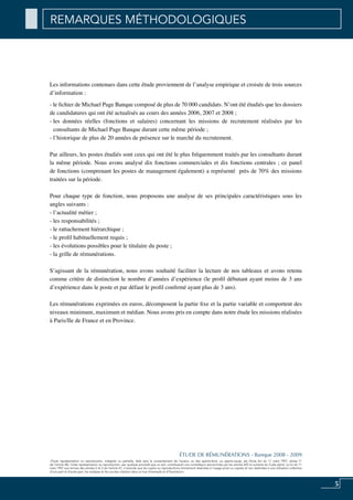 «Toute représentation ou reproduction, intégrale ou partielle, faite sans le consentement de l’auteur, ou des ayants-droit, ou ayants-cause, est illicite (loi du 11 mars 1957, alinéa 1er
de l’article 40). Cette représentation ou reproduction, par quelque procédé que ce soit, constituerait une contrefaçon sanctionnée par les articles 425 et suivants du Code pénal. La loi du 11
mars 1957 aux termes des alinéas 2 et 3 de l’article 41, n’autorise que les copies ou reproductions strictement réservées à l’usage privé ou copiste et non destinées à une utilisation collective
d’une part et d’autre part, les analyses et les courtes citations dans un but d’exemple et d’illustration».
5
ÉTUDE DE RÉMUNÉRATIONS - Banque 2008 - 2009
Les informations contenues dans cette étude proviennent de l’analyse empirique et croisée de trois sources
d’information :
- le fichier de Michael Page Banque composé de plus de 70 000 candidats. N’ont été étudiés que les dossiers
de candidatures qui ont été actualisés au cours des années 2006, 2007 et 2008 ;
- les données réelles (fonctions et salaires) concernant les missions de recrutement réalisées par les
consultants de Michael Page Banque durant cette même période ;
- l’historique de plus de 20 années de présence sur le marché du recrutement.
Par ailleurs, les postes étudiés sont ceux qui ont été le plus fréquemment traités par les consultants durant
la même période. Nous avons analysé dix fonctions commerciales et dix fonctions centrales ; ce panel
de fonctions (comprenant les postes de management également) a représenté près de 70% des missions
traitées sur la période.
Pour chaque type de fonction, nous proposons une analyse de ses principales caractéristiques sous les
angles suivants :
- l’actualité métier ;
- les responsabilités ;
- le rattachement hiérarchique ;
- le profil habituellement requis ;
- les évolutions possibles pour le titulaire du poste ;
- la grille de rémunérations.
S’agissant de la rémunération, nous avons souhaité faciliter la lecture de nos tableaux et avons retenu
comme critère de distinction le nombre d’années d’expérience (le profil débutant ayant moins de 3 ans
d’expérience dans le poste et par défaut le profil confirmé ayant plus de 3 ans).
Les rémunérations exprimées en euros, décomposent la partie fixe et la partie variable et comportent des
niveaux minimum, maximum et médian. Nous avons pris en compte dans notre étude les missions réalisées
à Paris/Ile de France et en Province.
REMARQUES MÉTHODOLOGIQUES
 