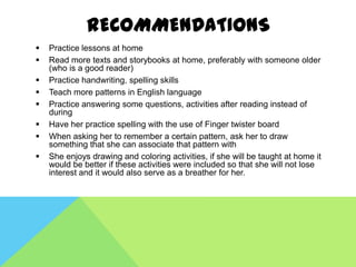 RECOMMENDATIONS
   Practice lessons at home
   Read more texts and storybooks at home, preferably with someone older
    (who is a good reader)
   Practice handwriting, spelling skills
   Teach more patterns in English language
   Practice answering some questions, activities after reading instead of
    during
   Have her practice spelling with the use of Finger twister board
   When asking her to remember a certain pattern, ask her to draw
    something that she can associate that pattern with
   She enjoys drawing and coloring activities, if she will be taught at home it
    would be better if these activities were included so that she will not lose
    interest and it would also serve as a breather for her.
 