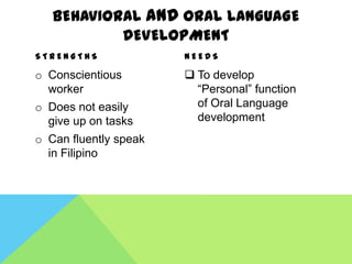 BEHAVIORAL AND ORAL LANGUAGE
           DEVELOPMENT
STRENGTHS              NEEDS

o Conscientious         To develop
  worker                 “Personal” function
o Does not easily        of Oral Language
  give up on tasks       development
o Can fluently speak
  in Filipino
 