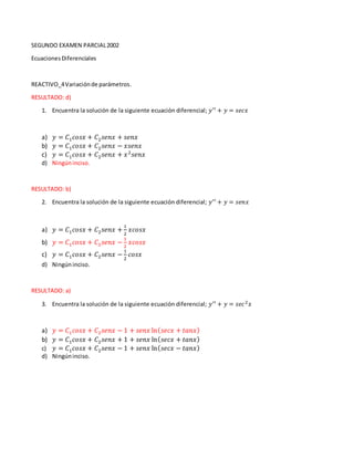 SEGUNDO EXAMEN PARCIAL2002
EcuacionesDiferenciales
REACTIVO_4Variaciónde parámetros.
RESULTADO: d)
1. Encuentra la solución de la siguiente ecuación diferencial; 𝑦′′ + 𝑦 = 𝑠𝑒𝑐𝑥
a) 𝑦 = 𝐶1 𝑐𝑜𝑠𝑥 + 𝐶2 𝑠𝑒𝑛𝑥 + 𝑠𝑒𝑛𝑥
b) 𝑦 = 𝐶1 𝑐𝑜𝑠𝑥 + 𝐶2 𝑠𝑒𝑛𝑥 − 𝑥𝑠𝑒𝑛𝑥
c) 𝑦 = 𝐶1 𝑐𝑜𝑠𝑥 + 𝐶2 𝑠𝑒𝑛𝑥 + 𝑥2
𝑠𝑒𝑛𝑥
d) Ningúninciso.
RESULTADO: b)
2. Encuentra la solución de la siguiente ecuación diferencial; 𝑦′′ + 𝑦 = 𝑠𝑒𝑛𝑥
a) 𝑦 = 𝐶1 𝑐𝑜𝑠𝑥 + 𝐶2 𝑠𝑒𝑛𝑥 +
1
2
𝑥𝑐𝑜𝑠𝑥
b) 𝑦 = 𝐶1 𝑐𝑜𝑠𝑥 + 𝐶2 𝑠𝑒𝑛𝑥 −
1
2
𝑥𝑐𝑜𝑠𝑥
c) 𝑦 = 𝐶1 𝑐𝑜𝑠𝑥 + 𝐶2 𝑠𝑒𝑛𝑥 −
1
2
𝑐𝑜𝑠𝑥
d) Ningúninciso.
RESULTADO: a)
3. Encuentra la solución de la siguiente ecuación diferencial; 𝑦′′ + 𝑦 = 𝑠𝑒𝑐2 𝑥
a) 𝑦 = 𝐶1 𝑐𝑜𝑠𝑥 + 𝐶2 𝑠𝑒𝑛𝑥 − 1 + 𝑠𝑒𝑛𝑥 ln( 𝑠𝑒𝑐𝑥 + 𝑡𝑎𝑛𝑥)
b) 𝑦 = 𝐶1 𝑐𝑜𝑠𝑥 + 𝐶2 𝑠𝑒𝑛𝑥 + 1 + 𝑠𝑒𝑛𝑥 ln( 𝑠𝑒𝑐𝑥 + 𝑡𝑎𝑛𝑥)
c) 𝑦 = 𝐶1 𝑐𝑜𝑠𝑥 + 𝐶2 𝑠𝑒𝑛𝑥 − 1 + 𝑠𝑒𝑛𝑥 ln( 𝑠𝑒𝑐𝑥 − 𝑡𝑎𝑛𝑥)
d) Ningúninciso.
 