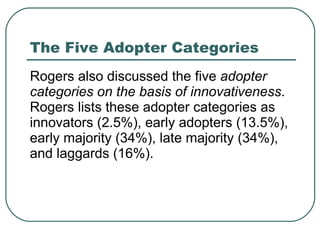 The Five Adopter Categories Rogers also discussed the five  adopter categories on the basis of innovativeness . Rogers lists these adopter categories as innovators (2.5%), early adopters (13.5%), early majority (34%), late majority (34%), and laggards (16%).  