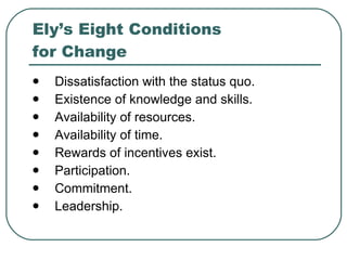 Ely’s Eight Conditions  for Change Dissatisfaction with the status quo. Existence of knowledge and skills. Availability of resources. Availability of time. Rewards of incentives exist. Participation. Commitment. Leadership. 
