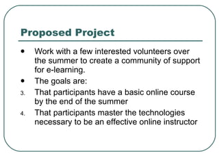 Proposed Project Work with a few interested volunteers over the summer to create a community of support for e-learning. The goals are: That participants have a basic online course by the end of the summer That participants master the technologies necessary to be an effective online instructor 