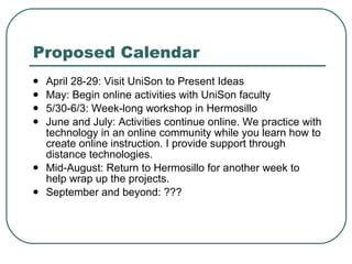 Proposed Calendar April 28-29: Visit UniSon to Present Ideas May: Begin online activities with UniSon faculty 5/30-6/3: Week-long workshop in Hermosillo June and July: Activities continue online. We practice with technology in an online community while you learn how to create online instruction. I provide support through distance technologies. Mid-August: Return to Hermosillo for another week to help wrap up the projects. September and beyond: ??? 