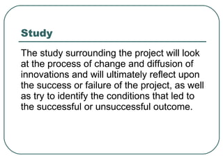 Study The study surrounding the project will look at the process of change and diffusion of innovations and will ultimately reflect upon the success or failure of the project, as well as try to identify the conditions that led to the successful or unsuccessful outcome.  