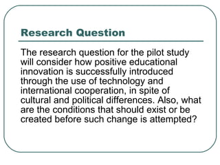 Research Question The research question for the pilot study will consider how positive educational innovation is successfully introduced through the use of technology and international cooperation, in spite of cultural and political differences. Also, what are the conditions that should exist or be created before such change is attempted? 
