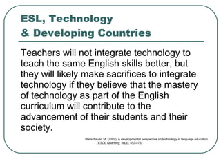 ESL, Technology  & Developing Countries Teachers will not integrate technology to teach the same English skills better, but they will likely make sacrifices to integrate technology if they believe that the mastery of technology as part of the English curriculum will contribute to the advancement of their students and their society.  Warschauer, M. (2002). A developmental perspective on technology in language education.  TESOL Quarterly, 36 (3), 453-475.  