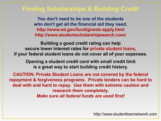 Finding Scholarships & Building Credit
            You don't need to be one of the students
           who don't get all the financial aid they need.
            http://www.ed.gov/fund/grants-apply.html
           http://www.studentscholarshipsearch.com/
               Building a good credit rating can help
        secure lower interest rates for private student loans,
  if your federal student loans do not cover all of your expenses.
       Opening a student credit card with small credit limit
          is a great way to start building credit history.
  CAUTION: Private Student Loans are not covered by the federal
repayment & forgiveness programs. Private lenders can be hard to
  deal with and hard to repay. Use them with extreme caution and
                     research them completely.
             Make sure all federal funds are used first!



                                        http://www.studentloannetwork.com
 