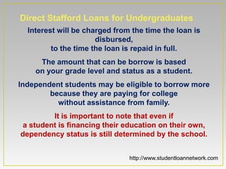 Direct Stafford Loans for Undergraduates
  Interest will be charged from the time the loan is
                      disbursed,
         to the time the loan is repaid in full.
     The amount that can be borrow is based
    on your grade level and status as a student.
Independent students may be eligible to borrow more
        because they are paying for college
          without assistance from family.
         It is important to note that even if
 a student is financing their education on their own,
dependency status is still determined by the school.


                               http://www.studentloannetwork.com
 