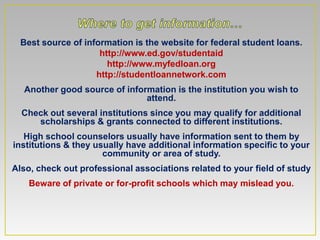 Best source of information is the website for federal student loans.
                     http://www.ed.gov/studentaid
                       http://www.myfedloan.org
                    http://studentloannetwork.com
  Another good source of information is the institution you wish to
                              attend.
  Check out several institutions since you may qualify for additional
     scholarships & grants connected to different institutions.
   High school counselors usually have information sent to them by
institutions & they usually have additional information specific to your
                      community or area of study.
Also, check out professional associations related to your field of study
    Beware of private or for-profit schools which may mislead you.
 