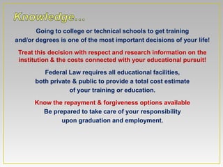 Going to college or technical schools to get training
and/or degrees is one of the most important decisions of your life!

 Treat this decision with respect and research information on the
 institution & the costs connected with your educational pursuit!

         Federal Law requires all educational facilities,
      both private & public to provide a total cost estimate
                  of your training or education.

      Know the repayment & forgiveness options available
        Be prepared to take care of your responsibility
              upon graduation and employment.
 