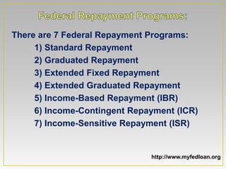 There are 7 Federal Repayment Programs:
     1) Standard Repayment
     2) Graduated Repayment
     3) Extended Fixed Repayment
     4) Extended Graduated Repayment
     5) Income-Based Repayment (IBR)
     6) Income-Contingent Repayment (ICR)
     7) Income-Sensitive Repayment (ISR)


                              http://www.myfedloan.org
 