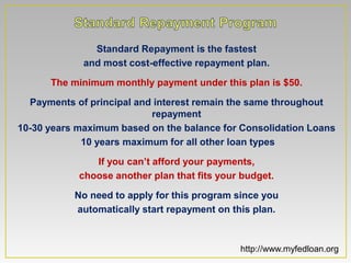 Standard Repayment is the fastest
             and most cost-effective repayment plan.

      The minimum monthly payment under this plan is $50.

  Payments of principal and interest remain the same throughout
                           repayment
10-30 years maximum based on the balance for Consolidation Loans
             10 years maximum for all other loan types

               If you can’t afford your payments,
            choose another plan that fits your budget.

           No need to apply for this program since you
           automatically start repayment on this plan.



                                              http://www.myfedloan.org
 