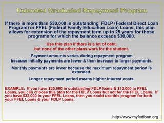 If there is more than $30,000 in outstanding FDLP (Federal Direct Loan
   Program) or FFEL (Federal Family Education Loan) Loans, this plan
   allows for extension of the repayment term up to 25 years for those
            programs for which the balance exceeds $30,000.
                     Use this plan if there is a lot of debt,
               but none of the other plans work for the student.
            Payment amounts varies during repayment program
   because initially payments are lower & then increase to larger payments.
   Monthly payments are lower because the maximum repayment period is
                                extended.
            Longer repayment period means higher interest costs.

EXAMPLE: If you have $35,000 in outstanding FDLP loans & $10,000 in FFEL
Loans, you can choose this plan for the FDLP Loans but not for the FFEL Loans. If
you have $32,000 in your FFEL Loans, then you could use this program for both
your FFEL Loans & your FDLP Loans.



                                                         http://www.myfedloan.org
 