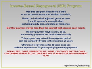 Use this program when there is little
             or no income & mounds of student loan debt,
               Based on individual adjusted gross income
                    (or with spouse’s, as applicable),
              including family size, and state of residence.
 Monthly payment maybe less than the interest that accrues each month.
                  Monthly payment maybe as low as $0,
             and monthly payments are recalculated annually.
             This program may extend the repayment period
           past the standard 10 years to the maximum 25 years.
             Offers loan forgiveness after 25 years once you
       make the equivalent of 25 years qualifying monthly payments.
  DEFAULTED LOANS, PARRENT PLUS LOANS, OR CONSOLIDATED LOANS
CONTAINING PARENT PLUS LOANS ARE NOT ELIGIBLE FOR THIS REPAYMENT
                             PLAN.



                                                     http://www.myfedloan.org
 