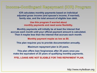 ICR calculates monthly payments based on individual
     adjusted gross income (and spouse’s income, if married),
       family size, and the total amount of eligible loan debt.
                Use this program if worried about
            monthly payments and need some flexibility.
     Monthly payments will initially be at least the interest that
accrues each month until your official payment amount is calculated.
   Then it maybe less than the interest that accrues each month.
               Monthly payment maybe as low as $0.
     This plan requires you to provide documentation annually.
               Maximum repayment plan is 25 years.
     This plan offers loan forgiveness after 25 years once you
  make the equivalent of 25 years of qualifying monthly payments.
  FFEL LOANS ARE NOT ELIGIBLE FOR THIS REPAYMENT PLAN.




                                                   http://www.myfedloan.org
 