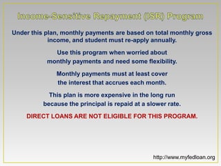 Under this plan, monthly payments are based on total monthly gross
            income, and student must re-apply annually.

             Use this program when worried about
           monthly payments and need some flexibility.

              Monthly payments must at least cover
              the interest that accrues each month.

            This plan is more expensive in the long run
          because the principal is repaid at a slower rate.

    DIRECT LOANS ARE NOT ELIGIBLE FOR THIS PROGRAM.




                                                 http://www.myfedloan.org
 