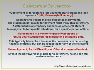 • “A deferment or forbearance lets you temporarily postpone loan
              payments.” (http://www.myfedloan.org/)
       • When having trouble making student loan payments,
 • The student might qualify for payment relief through a deferment.
    • A deferment is a temporary suspension of federal student
• loan payments for specific situations, for a specific period of time.
        • Forbearance is a way to temporarily postpone or
    • reduce your student loan repayment for a set period time.
 • This typically takes place because the borrower is experiencing
   financial difficulty, but can be requested for any of the following
                                 reasons:
• Unemployment, Partial Disability, or Other documented hardship.
• Even if the borrower is ineligible for a deferment, he/she can still
                       receive a forbearance.


                                         http://www.studentloannetwork.com
 