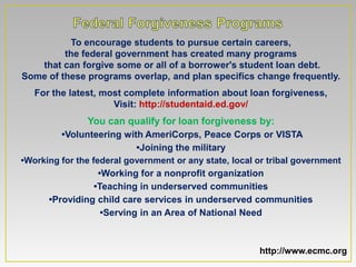 To encourage students to pursue certain careers,
         the federal government has created many programs
   that can forgive some or all of a borrower's student loan debt.
Some of these programs overlap, and plan specifics change frequently.
   For the latest, most complete information about loan forgiveness,
                     Visit: http://studentaid.ed.gov/
               You can qualify for loan forgiveness by:
         •Volunteering with AmeriCorps, Peace Corps or VISTA
                            •Joining the military
•Working for the federal government or any state, local or tribal government
                   •Working for a nonprofit organization
                  •Teaching in underserved communities
      •Providing child care services in underserved communities
                    •Serving in an Area of National Need



                                                        http://www.ecmc.org
 
