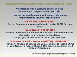 • Volunteering with a qualifying entity can make
            • a direct impact on your student loan debt.
       • Here are the specific programs & contact information
            • for participating volunteer organizations.
                 • AmeriCorps | 1-800-942-2677
  • Serve 12 months and you are eligible to receive $4,725 for your
                              loans.
                • Peace Corps | 1-800-424-8580
• Receive deferments for Stafford, Perkins and Consolidation loans,
           • plus partial forgiveness of Perkins loans;
      • 15% per year of service up to 70% of your loan total.
     • Volunteers in Service to America (VISTA) | 1-800-942-2677
• Provide 1700 hours of service and you are eligible to receive $4,725
   for your loans or a modest stipend. This program is administered
                         through AmeriCorps.

                             http://www.ecmc.org/details/loanForgiveness.html
 