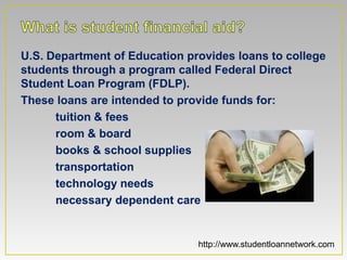 U.S. Department of Education provides loans to college
students through a program called Federal Direct
Student Loan Program (FDLP).
These loans are intended to provide funds for:
      tuition & fees
      room & board
      books & school supplies
      transportation
      technology needs
      necessary dependent care


                               http://www.studentloannetwork.com
 