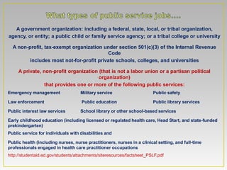 A government organization: including a federal, state, local, or tribal organization,
agency, or entity; a public child or family service agency; or a tribal college or university

  A non-profit, tax-exempt organization under section 501(c)(3) of the Internal Revenue
                                          Code
         includes most not-for-profit private schools, colleges, and universities

     A private, non-profit organization (that is not a labor union or a partisan political
                                        organization)
                 that provides one or more of the following public services:
Emergency management                Military service                    Public safety

Law enforcement                     Public education                    Public library services

Public interest law services        School library or other school-based services

Early childhood education (including licensed or regulated health care, Head Start, and state-funded
prekindergarten)
Public service for individuals with disabilities and

Public health (including nurses, nurse practitioners, nurses in a clinical setting, and full-time
professionals engaged in health care practitioner occupations
http://studentaid.ed.gov/students/attachments/siteresources/factsheet_PSLF.pdf
 