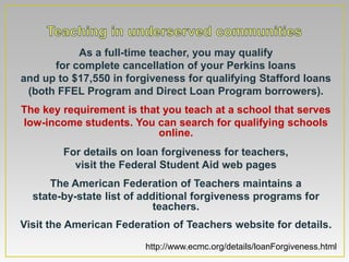 As a full-time teacher, you may qualify
      for complete cancellation of your Perkins loans
and up to $17,550 in forgiveness for qualifying Stafford loans
 (both FFEL Program and Direct Loan Program borrowers).
The key requirement is that you teach at a school that serves
low-income students. You can search for qualifying schools
                           online.
        For details on loan forgiveness for teachers,
          visit the Federal Student Aid web pages
      The American Federation of Teachers maintains a
  state-by-state list of additional forgiveness programs for
                            teachers.
Visit the American Federation of Teachers website for details.

                        http://www.ecmc.org/details/loanForgiveness.html
 