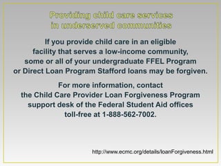 If you provide child care in an eligible
      facility that serves a low-income community,
   some or all of your undergraduate FFEL Program
or Direct Loan Program Stafford loans may be forgiven.
             For more information, contact
  the Child Care Provider Loan Forgiveness Program
    support desk of the Federal Student Aid offices
              toll-free at 1-888-562-7002.



                     http://www.ecmc.org/details/loanForgiveness.html
 