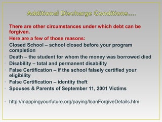 • There are other circumstances under which debt can be
  forgiven.
• Here are a few of those reasons:
• Closed School – school closed before your program
  completion
• Death – the student for whom the money was borrowed died
• Disability – total and permanent disability
• False Certification – if the school falsely certified your
  eligibility
• False Certification – identity theft
• Spouses & Parents of September 11, 2001 Victims

• http://mappingyourfuture.org/paying/loanForgiveDetails.htm
 
