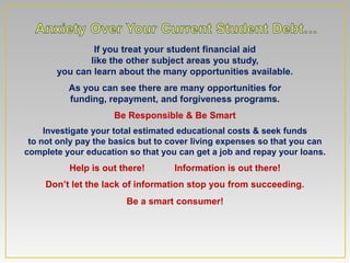 If you treat your student financial aid
              like the other subject areas you study,
       you can learn about the many opportunities available.
          As you can see there are many opportunities for
          funding, repayment, and forgiveness programs.
                     Be Responsible & Be Smart
     Investigate your total estimated educational costs & seek funds
 to not only pay the basics but to cover living expenses so that you can
complete your education so that you can get a job and repay your loans.
          Help is out there!       Information is out there!
     Don’t let the lack of information stop you from succeeding.
                        Be a smart consumer!
 