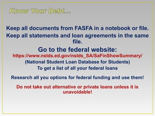 Keep all documents from FASFA in a notebook or file.
Keep all statements and loan agreements in the same
                         file.
             Go to the federal website:
  https://www.nslds.ed.gov/nslds_SA/SaFinShowSummary/
       (National Student Loan Database for Students)
             To get a list of all your federal loans
 Research all you options for federal funding and use them!
   Do not take out alternative or private loans unless it is
                        unavoidable!
 