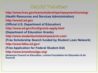 •   http://www.hrsa.gov/loanscholarships/repayment/nursing/
•   (Health Resources and Services Administration)
•   http://www2.ed.gov
•   (Official U.S. Department of Education)
•   http://www.ed.gov/fund/grants-apply.html
•   (Department of Education Grants)
•   http://www.studentscholarshipsearch.com/
•   (Free Scholarship Search funded by Student Loan Network)
•   http://www.fafsa.ed.gov/
•   (Free Application for Federal Student Aid)
•   http://www.knowhow2go.org/
• (American Council on Education, Lumina Foundation for Education & Ad
  Council)
 