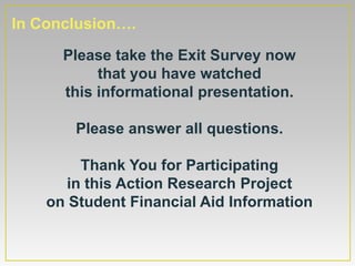 In Conclusion….
      Please take the Exit Survey now
           that you have watched
      this informational presentation.

        Please answer all questions.

        Thank You for Participating
      in this Action Research Project
    on Student Financial Aid Information
 