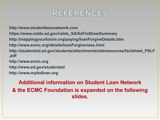 • http://www.studentloannetwork.com
• https://www.nslds.ed.gov/nslds_SA/SaFinShowSummary
• http://mappingyourfuture.org/paying/loanForgiveDetails.htm
• http://www.ecmc.org/details/loanForgiveness.html
• http://studentaid.ed.gov/students/attachments/siteresources/factsheet_PSLF
  .pdf
• http://www.ecmc.org
• http://www.ed.gov/studentaid
• http://www.myfedloan.org

       Additional information on Student Loan Network
    & the ECMC Foundation is expanded on the following
                            slides.
 