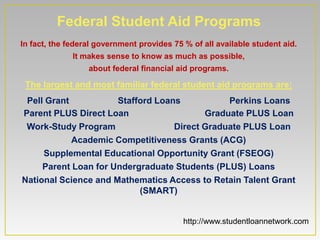 Federal Student Aid Programs
In fact, the federal government provides 75 % of all available student aid.
              It makes sense to know as much as possible,
                  about federal financial aid programs.

 The largest and most familiar federal student aid programs are:
 Pell Grant           Stafford Loans           Perkins Loans
Parent PLUS Direct Loan                   Graduate PLUS Loan
 Work-Study Program                Direct Graduate PLUS Loan
            Academic Competitiveness Grants (ACG)
     Supplemental Educational Opportunity Grant (FSEOG)
     Parent Loan for Undergraduate Students (PLUS) Loans
National Science and Mathematics Access to Retain Talent Grant
                           (SMART)


                                            http://www.studentloannetwork.com
 