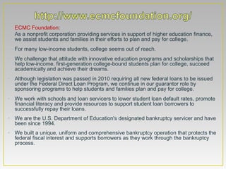 • ECMC Foundation:
• As a nonprofit corporation providing services in support of higher education finance,
  we assist students and families in their efforts to plan and pay for college.
• For many low-income students, college seems out of reach.
• We challenge that attitude with innovative education programs and scholarships that
  help low-income, first-generation college-bound students plan for college, succeed
  academically and achieve their dreams.
• Although legislation was passed in 2010 requiring all new federal loans to be issued
  under the Federal Direct Loan Program, we continue in our guarantor role by
  sponsoring programs to help students and families plan and pay for college.
• We work with schools and loan servicers to lower student loan default rates, promote
  financial literacy and provide resources to support student loan borrowers to
  successfully repay their loans.
• We are the U.S. Department of Education's designated bankruptcy servicer and have
  been since 1994.
• We built a unique, uniform and comprehensive bankruptcy operation that protects the
  federal fiscal interest and supports borrowers as they work through the bankruptcy
  process.
 